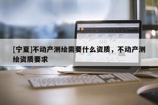 [寧夏]不動產(chǎn)測繪需要什么資質(zhì)，不動產(chǎn)測繪資質(zhì)要求
