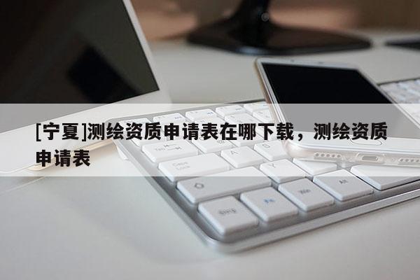 [寧夏]測(cè)繪資質(zhì)申請(qǐng)表在哪下載，測(cè)繪資質(zhì)申請(qǐng)表