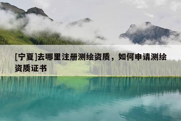 [寧夏]去哪里注冊(cè)測(cè)繪資質(zhì)，如何申請(qǐng)測(cè)繪資質(zhì)證書