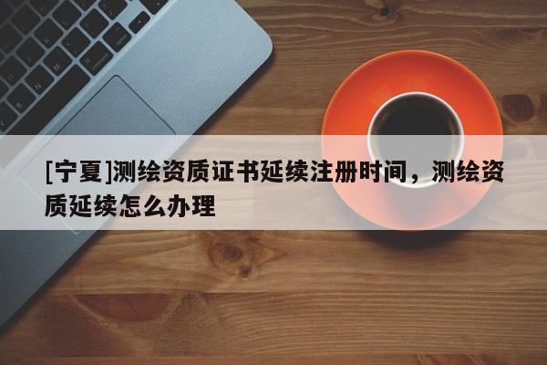 [寧夏]測繪資質證書延續(xù)注冊時間，測繪資質延續(xù)怎么辦理