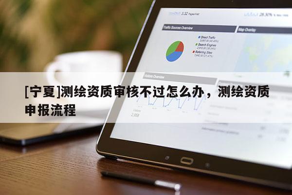 [寧夏]測繪資質(zhì)審核不過怎么辦，測繪資質(zhì)申報流程