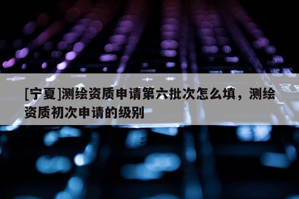 [寧夏]測繪資質(zhì)申請第六批次怎么填，測繪資質(zhì)初次申請的級別