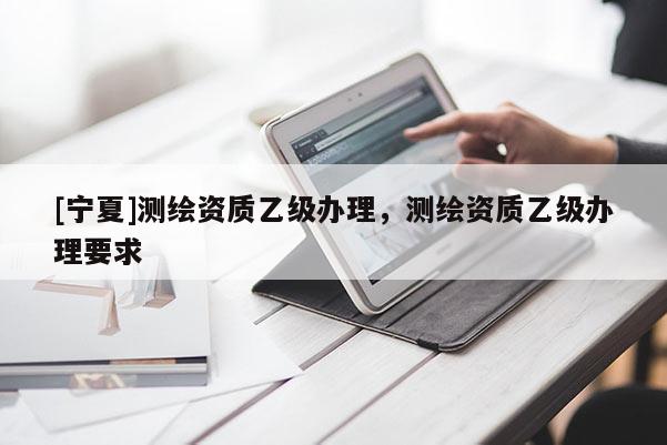 [寧夏]測繪資質(zhì)乙級辦理，測繪資質(zhì)乙級辦理要求