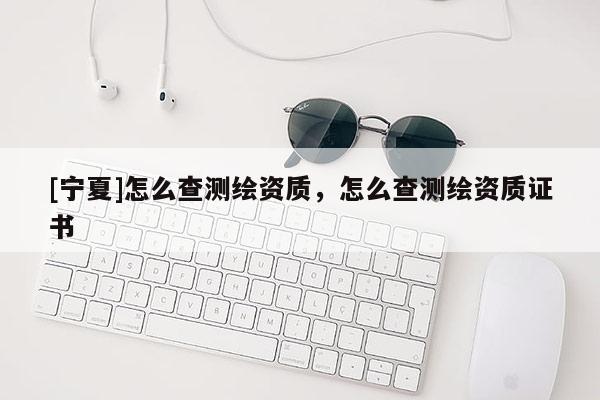 [寧夏]怎么查測繪資質(zhì)，怎么查測繪資質(zhì)證書