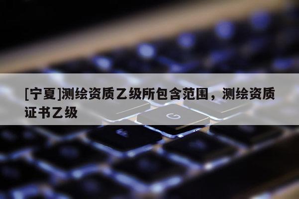 [寧夏]測繪資質(zhì)乙級所包含范圍，測繪資質(zhì)證書乙級