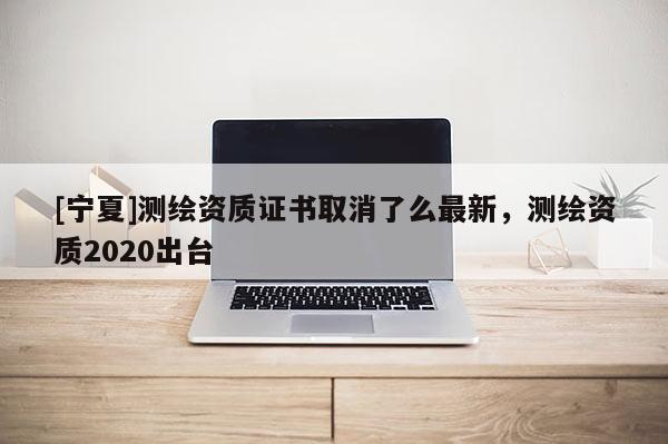 [寧夏]測(cè)繪資質(zhì)證書取消了么最新，測(cè)繪資質(zhì)2020出臺(tái)