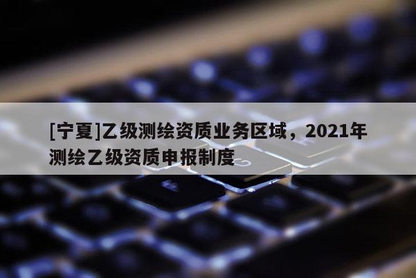 [寧夏]乙級測繪資質業(yè)務區(qū)域，2021年測繪乙級資質申報制度