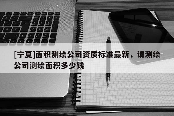 [寧夏]面積測繪公司資質(zhì)標準最新，請測繪公司測繪面積多少錢