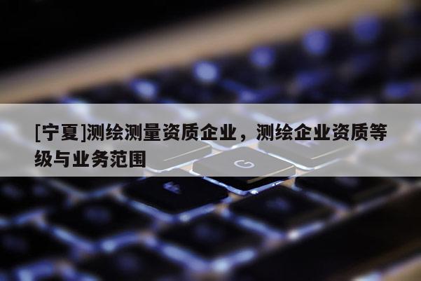 [寧夏]測繪測量資質(zhì)企業(yè)，測繪企業(yè)資質(zhì)等級與業(yè)務(wù)范圍