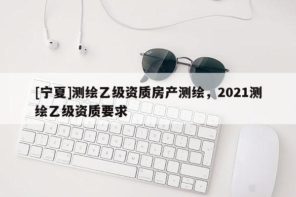 [寧夏]測繪乙級資質房產測繪，2021測繪乙級資質要求