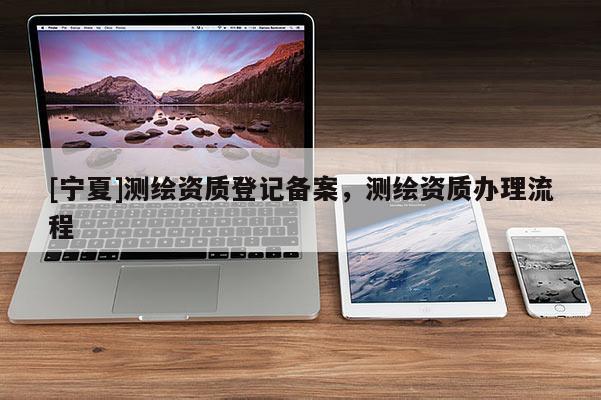 [寧夏]測(cè)繪資質(zhì)登記備案，測(cè)繪資質(zhì)辦理流程