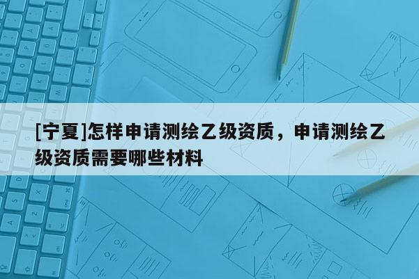 [寧夏]怎樣申請(qǐng)測(cè)繪乙級(jí)資質(zhì)，申請(qǐng)測(cè)繪乙級(jí)資質(zhì)需要哪些材料