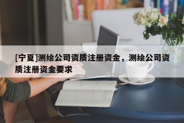 [寧夏]測(cè)繪公司資質(zhì)注冊(cè)資金，測(cè)繪公司資質(zhì)注冊(cè)資金要求