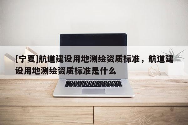 [寧夏]航道建設(shè)用地測繪資質(zhì)標準，航道建設(shè)用地測繪資質(zhì)標準是什么