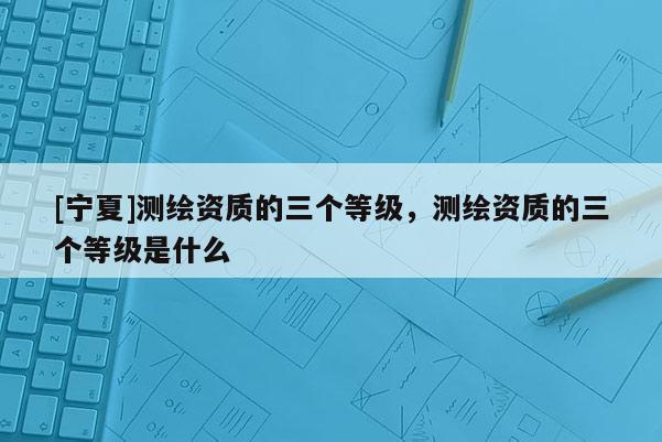 [寧夏]測繪資質(zhì)的三個等級，測繪資質(zhì)的三個等級是什么