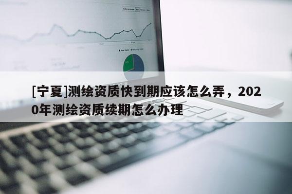 [寧夏]測繪資質快到期應該怎么弄，2020年測繪資質續(xù)期怎么辦理