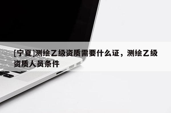 [寧夏]測繪乙級資質(zhì)需要什么證，測繪乙級資質(zhì)人員條件