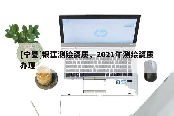 [寧夏]銀江測繪資質(zhì)，2021年測繪資質(zhì)辦理