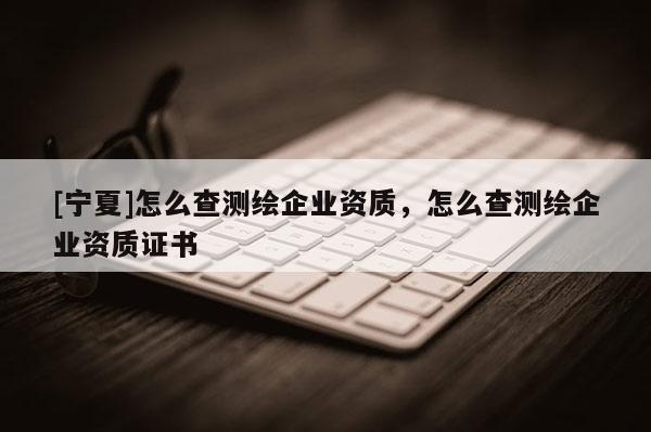 [寧夏]怎么查測(cè)繪企業(yè)資質(zhì)，怎么查測(cè)繪企業(yè)資質(zhì)證書