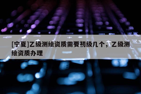 [寧夏]乙級測繪資質(zhì)需要初級幾個，乙級測繪資質(zhì)辦理