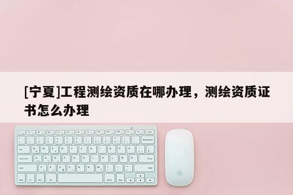 [寧夏]工程測繪資質(zhì)在哪辦理，測繪資質(zhì)證書怎么辦理