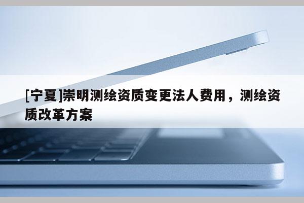 [寧夏]崇明測(cè)繪資質(zhì)變更法人費(fèi)用，測(cè)繪資質(zhì)改革方案