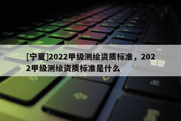 [寧夏]2022甲級測繪資質(zhì)標(biāo)準(zhǔn)，2022甲級測繪資質(zhì)標(biāo)準(zhǔn)是什么