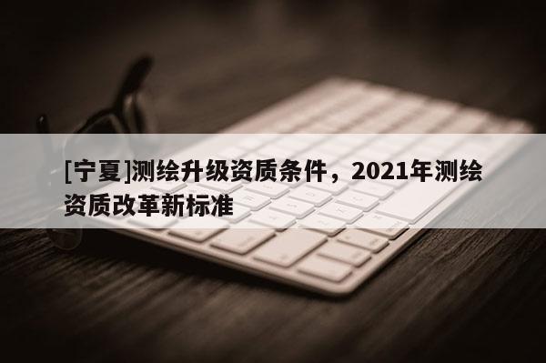 [寧夏]測繪升級資質(zhì)條件，2021年測繪資質(zhì)改革新標(biāo)準(zhǔn)