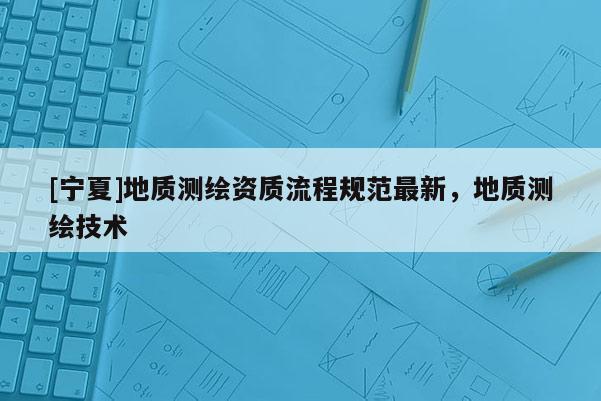 [寧夏]地質(zhì)測(cè)繪資質(zhì)流程規(guī)范最新，地質(zhì)測(cè)繪技術(shù)