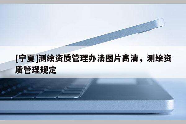 [寧夏]測(cè)繪資質(zhì)管理辦法圖片高清，測(cè)繪資質(zhì)管理規(guī)定