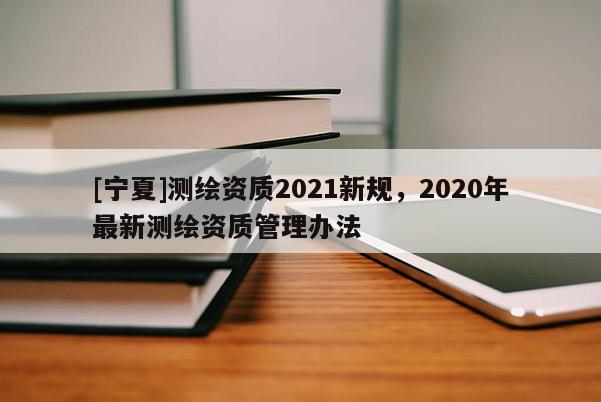 [寧夏]測繪資質(zhì)2021新規(guī)，2020年最新測繪資質(zhì)管理辦法