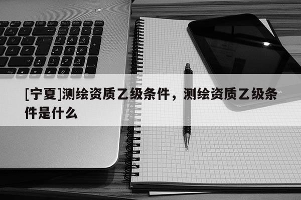 [寧夏]測(cè)繪資質(zhì)乙級(jí)條件，測(cè)繪資質(zhì)乙級(jí)條件是什么