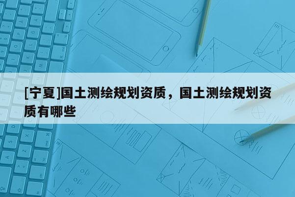 [寧夏]國土測(cè)繪規(guī)劃資質(zhì)，國土測(cè)繪規(guī)劃資質(zhì)有哪些