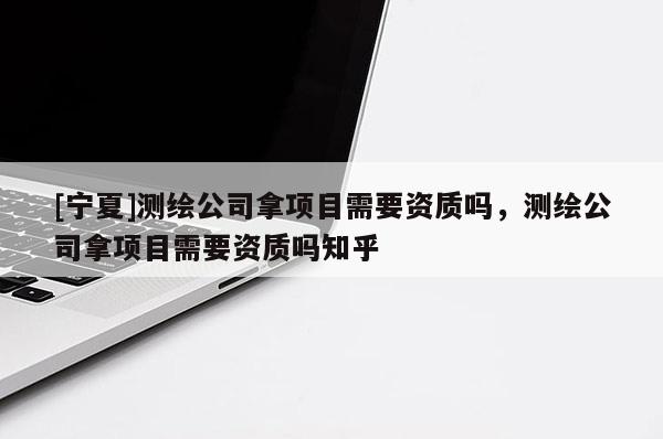 [寧夏]測繪公司拿項目需要資質嗎，測繪公司拿項目需要資質嗎知乎