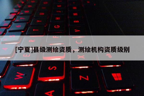 [寧夏]縣級(jí)測繪資質(zhì)，測繪機(jī)構(gòu)資質(zhì)級(jí)別