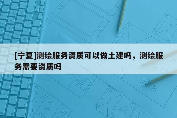 [寧夏]測繪服務(wù)資質(zhì)可以做土建嗎，測繪服務(wù)需要資質(zhì)嗎