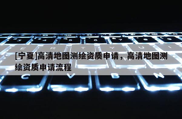 [寧夏]高清地圖測繪資質(zhì)申請，高清地圖測繪資質(zhì)申請流程