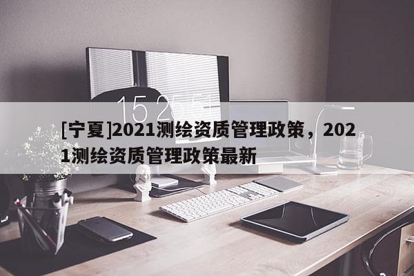 [寧夏]2021測繪資質(zhì)管理政策，2021測繪資質(zhì)管理政策最新