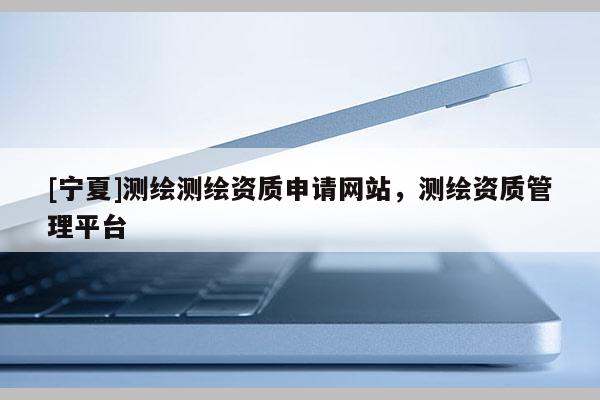 [寧夏]測繪測繪資質(zhì)申請網(wǎng)站，測繪資質(zhì)管理平臺