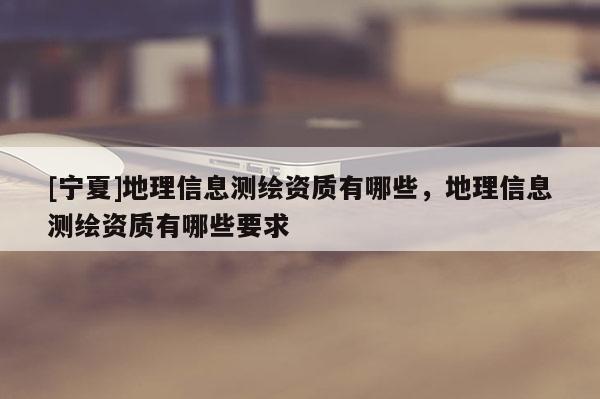 [寧夏]地理信息測(cè)繪資質(zhì)有哪些，地理信息測(cè)繪資質(zhì)有哪些要求