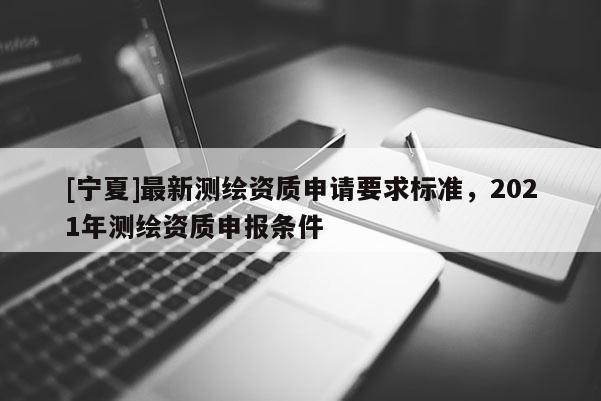 [寧夏]最新測繪資質(zhì)申請要求標(biāo)準(zhǔn)，2021年測繪資質(zhì)申報(bào)條件