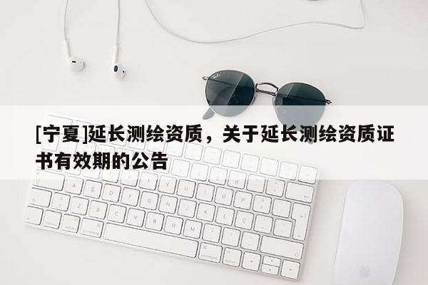 [寧夏]延長測繪資質(zhì)，關(guān)于延長測繪資質(zhì)證書有效期的公告