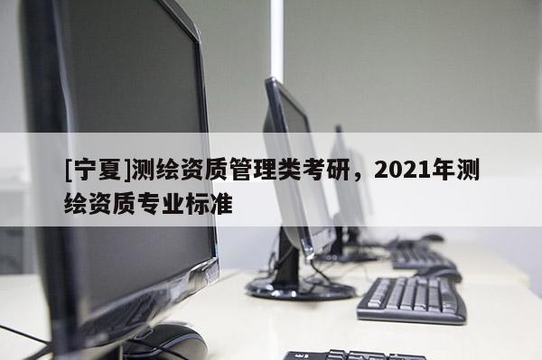 [寧夏]測繪資質(zhì)管理類考研，2021年測繪資質(zhì)專業(yè)標準