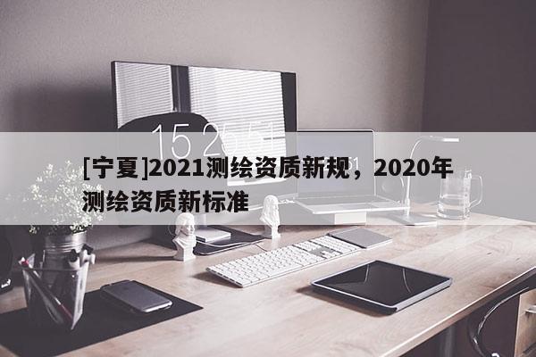 [寧夏]2021測繪資質(zhì)新規(guī)，2020年測繪資質(zhì)新標準