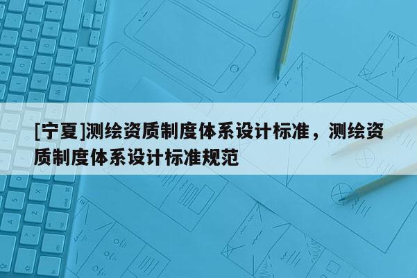 [寧夏]測繪資質(zhì)制度體系設計標準，測繪資質(zhì)制度體系設計標準規(guī)范