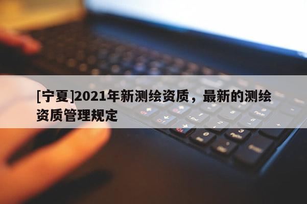 [寧夏]2021年新測繪資質，最新的測繪資質管理規(guī)定