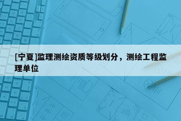 [寧夏]監(jiān)理測(cè)繪資質(zhì)等級(jí)劃分，測(cè)繪工程監(jiān)理單位