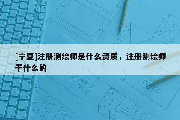 [寧夏]注冊測繪師是什么資質(zhì)，注冊測繪師干什么的