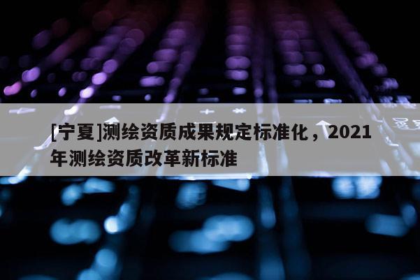 [寧夏]測繪資質(zhì)成果規(guī)定標準化，2021年測繪資質(zhì)改革新標準