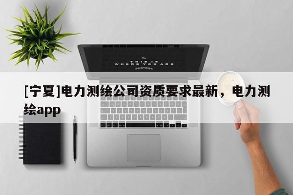 [寧夏]電力測(cè)繪公司資質(zhì)要求最新，電力測(cè)繪app